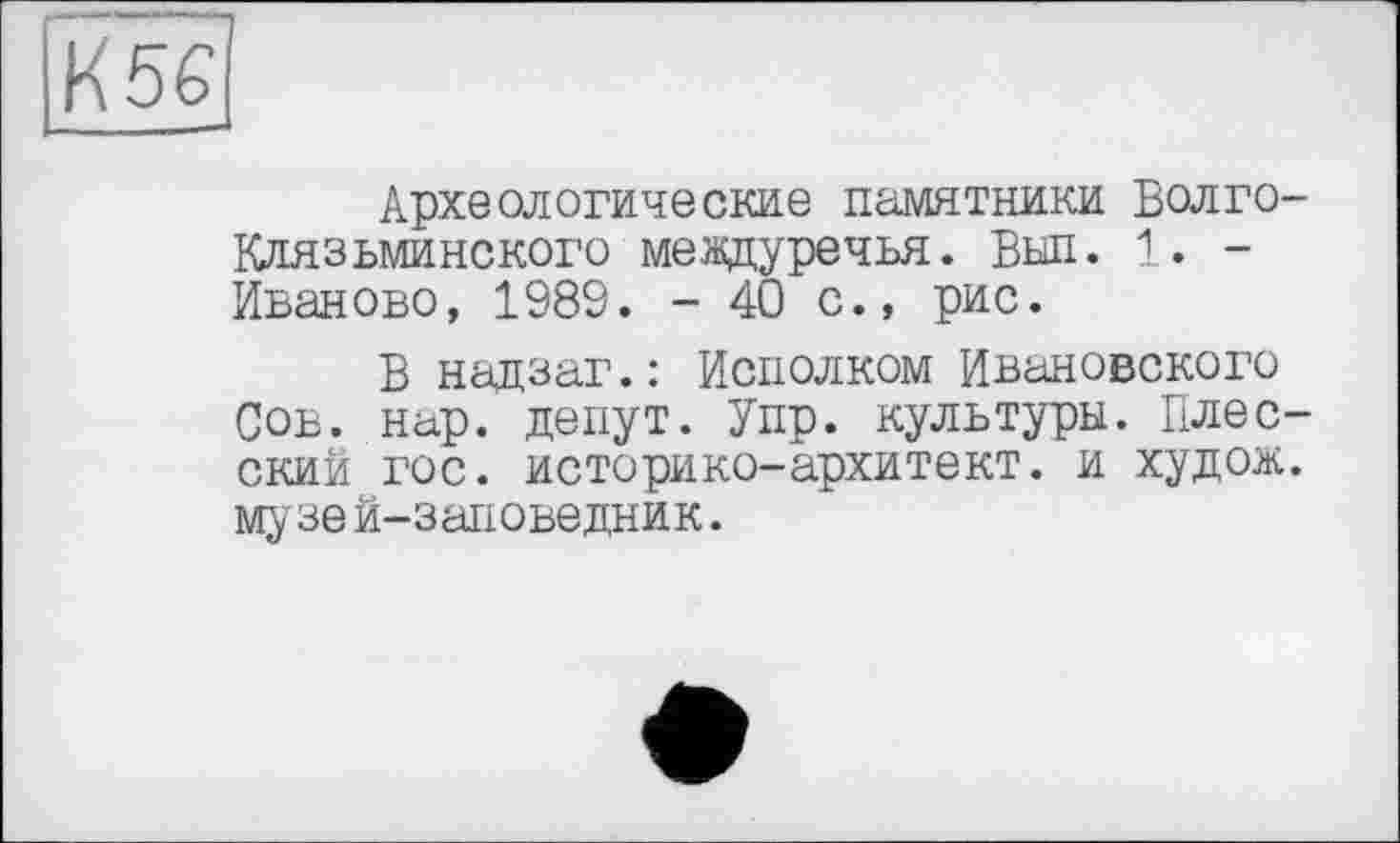 ﻿К5Є|
Археологические памятники Волго-Юіязьминского междуречья. Был. 1. -Иваново, 1989. - 40 с., рис.
В надзаг.: Исполком Ивановского Сов. нар. денут. Упр. культуры. Плес-ский гос. историко-архитект. и худож. музе й-заповедник.